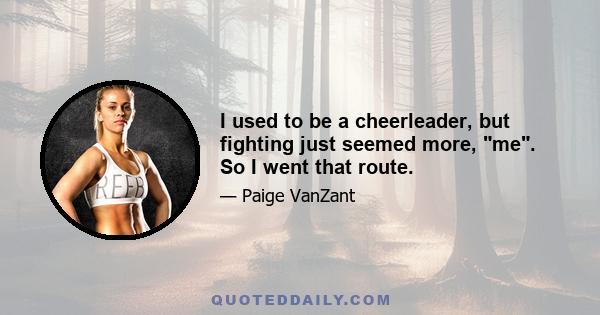 I used to be a cheerleader, but fighting just seemed more, me. So I went that route.