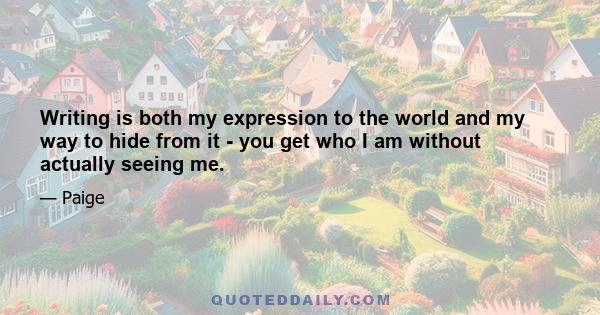 Writing is both my expression to the world and my way to hide from it - you get who I am without actually seeing me.