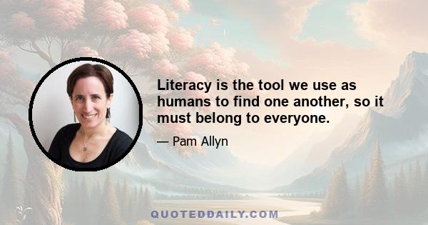 Literacy is the tool we use as humans to find one another, so it must belong to everyone.