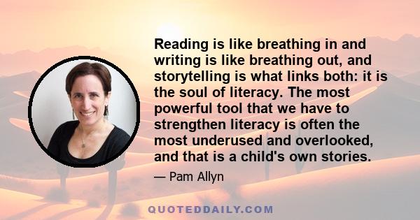 Reading is like breathing in and writing is like breathing out, and storytelling is what links both: it is the soul of literacy. The most powerful tool that we have to strengthen literacy is often the most underused and 