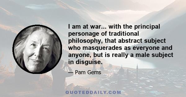 I am at war... with the principal personage of traditional philosophy, that abstract subject who masquerades as everyone and anyone, but is really a male subject in disguise.