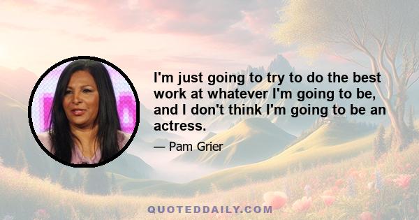I'm just going to try to do the best work at whatever I'm going to be, and I don't think I'm going to be an actress.
