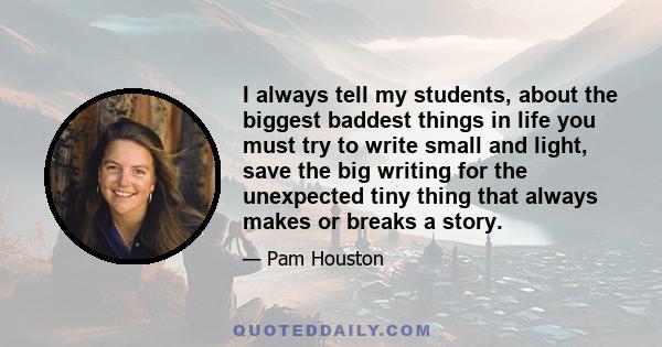 I always tell my students, about the biggest baddest things in life you must try to write small and light, save the big writing for the unexpected tiny thing that always makes or breaks a story.