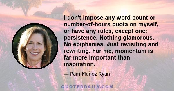 I don't impose any word count or number-of-hours quota on myself, or have any rules, except one: persistence. Nothing glamorous. No epiphanies. Just revisiting and rewriting. For me, momentum is far more important than