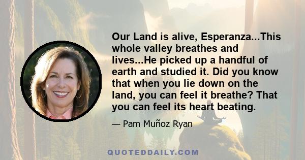 Our Land is alive, Esperanza...This whole valley breathes and lives...He picked up a handful of earth and studied it. Did you know that when you lie down on the land, you can feel it breathe? That you can feel its heart 