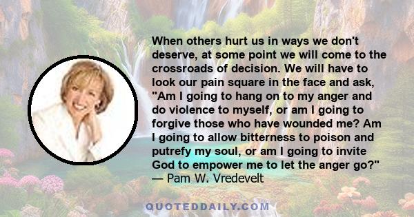 When others hurt us in ways we don't deserve, at some point we will come to the crossroads of decision. We will have to look our pain square in the face and ask, Am I going to hang on to my anger and do violence to