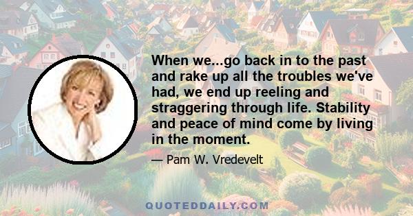 When we...go back in to the past and rake up all the troubles we've had, we end up reeling and straggering through life. Stability and peace of mind come by living in the moment.