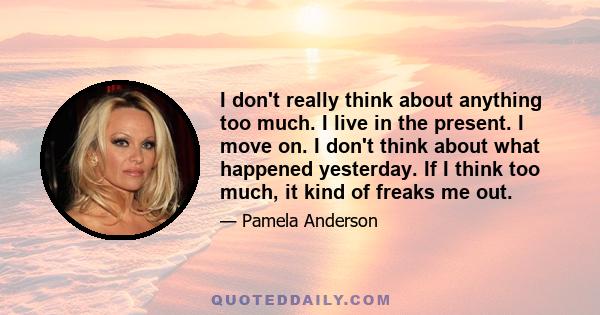 I don't really think about anything too much. I live in the present. I move on. I don't think about what happened yesterday. If I think too much, it kind of freaks me out.