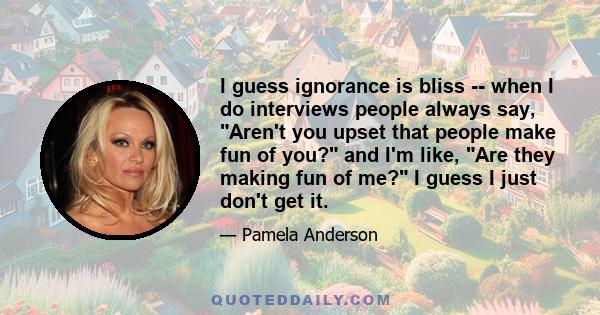 I guess ignorance is bliss -- when I do interviews people always say, Aren't you upset that people make fun of you? and I'm like, Are they making fun of me? I guess I just don't get it.