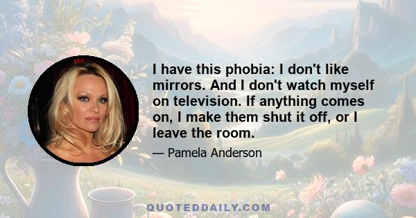 I have this phobia: I don't like mirrors. And I don't watch myself on television. If anything comes on, I make them shut it off, or I leave the room.