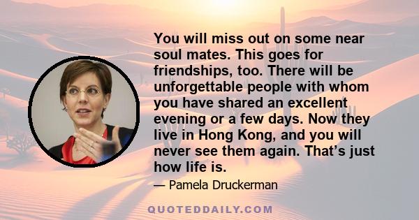 You will miss out on some near soul mates. This goes for friendships, too. There will be unforgettable people with whom you have shared an excellent evening or a few days. Now they live in Hong Kong, and you will never