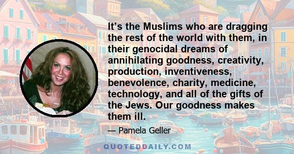 It’s the Muslims who are dragging the rest of the world with them, in their genocidal dreams of annihilating goodness, creativity, production, inventiveness, benevolence, charity, medicine, technology, and all of the