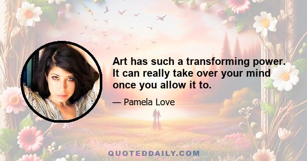 Art has such a transforming power. It can really take over your mind once you allow it to.