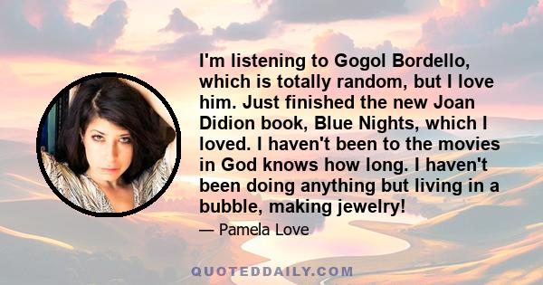 I'm listening to Gogol Bordello, which is totally random, but I love him. Just finished the new Joan Didion book, Blue Nights, which I loved. I haven't been to the movies in God knows how long. I haven't been doing