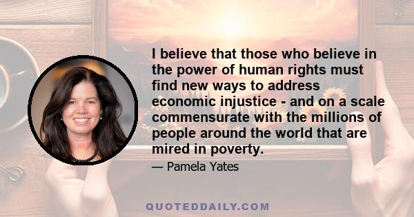 I believe that those who believe in the power of human rights must find new ways to address economic injustice - and on a scale commensurate with the millions of people around the world that are mired in poverty.