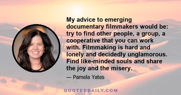 My advice to emerging documentary filmmakers would be: try to find other people, a group, a cooperative that you can work with. Filmmaking is hard and lonely and decidedly unglamorous. Find like-minded souls and share