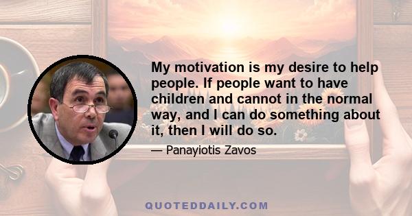 My motivation is my desire to help people. If people want to have children and cannot in the normal way, and I can do something about it, then I will do so.