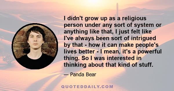 I didn't grow up as a religious person under any sort of system or anything like that, I just felt like I've always been sort of intrigued by that - how it can make people's lives better - I mean, it's a powerful thing. 