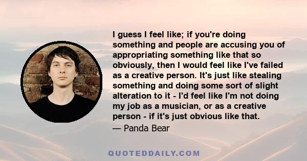 I guess I feel like; if you're doing something and people are accusing you of appropriating something like that so obviously, then I would feel like I've failed as a creative person. It's just like stealing something