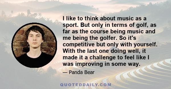 I like to think about music as a sport. But only in terms of golf, as far as the course being music and me being the golfer. So it's competitive but only with yourself. With the last one doing well, it made it a