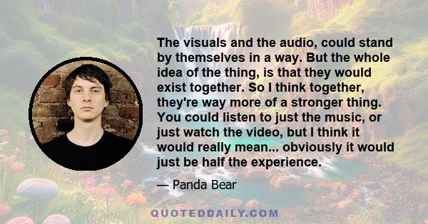 The visuals and the audio, could stand by themselves in a way. But the whole idea of the thing, is that they would exist together. So I think together, they're way more of a stronger thing. You could listen to just the