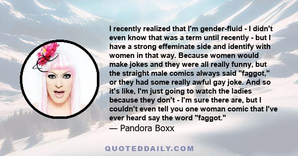 I recently realized that I'm gender-fluid - I didn't even know that was a term until recently - but I have a strong effeminate side and identify with women in that way. Because women would make jokes and they were all