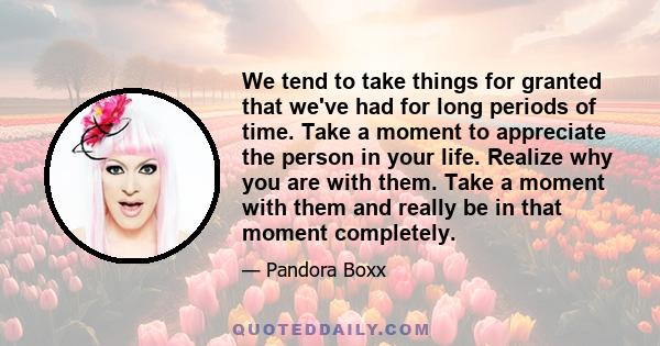 We tend to take things for granted that we've had for long periods of time. Take a moment to appreciate the person in your life. Realize why you are with them. Take a moment with them and really be in that moment