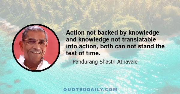 Action not backed by knowledge and knowledge not translatable into action, both can not stand the test of time.