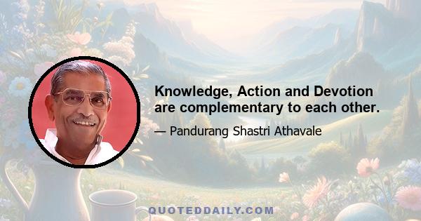 Knowledge, Action and Devotion are complementary to each other.