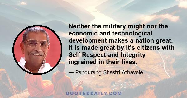 Neither the military might nor the economic and technological development makes a nation great. It is made great by it's citizens with Self Respect and Integrity ingrained in their lives.