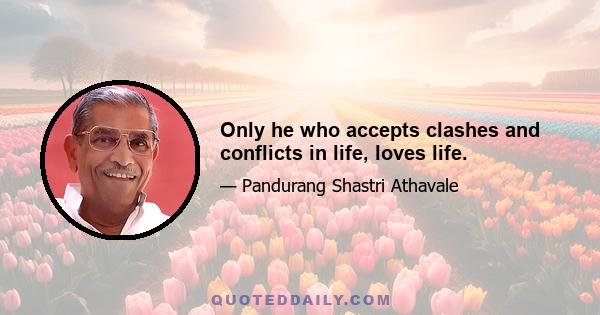 Only he who accepts clashes and conflicts in life, loves life.