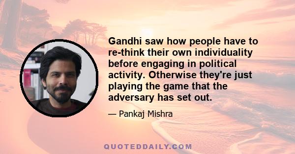 Gandhi saw how people have to re-think their own individuality before engaging in political activity. Otherwise they're just playing the game that the adversary has set out.