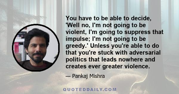 You have to be able to decide, 'Well no, I'm not going to be violent, I'm going to suppress that impulse; I'm not going to be greedy.' Unless you're able to do that you're stuck with adversarial politics that leads