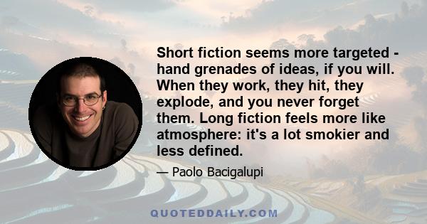 Short fiction seems more targeted - hand grenades of ideas, if you will. When they work, they hit, they explode, and you never forget them. Long fiction feels more like atmosphere: it's a lot smokier and less defined.