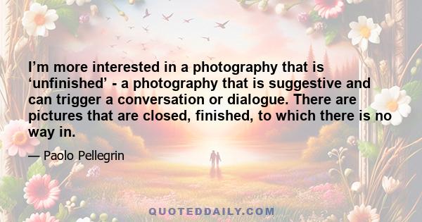 I’m more interested in a photography that is ‘unfinished’ - a photography that is suggestive and can trigger a conversation or dialogue. There are pictures that are closed, finished, to which there is no way in.