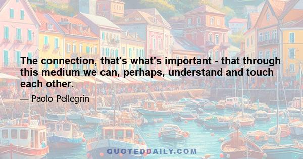 The connection, that's what's important - that through this medium we can, perhaps, understand and touch each other.