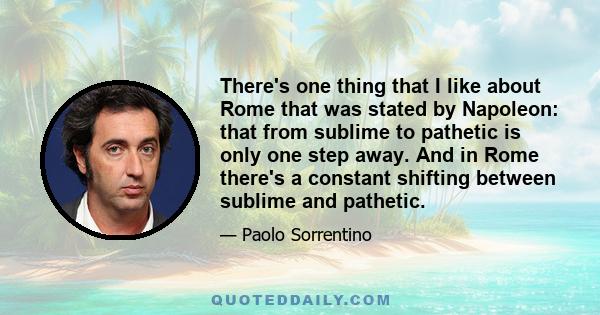 There's one thing that I like about Rome that was stated by Napoleon: that from sublime to pathetic is only one step away. And in Rome there's a constant shifting between sublime and pathetic.