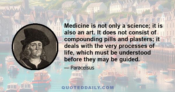 Medicine is not only a science; it is also an art. It does not consist of compounding pills and plasters; it deals with the very processes of life, which must be understood before they may be guided.