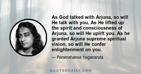 As God talked with Arjuna, so will He talk with you. As He lifted up the spirit and consciousness of Arjuna, so will He uplift you. As he granted Arjuna supreme spiritual vision, so will He confer enlightenment on you.