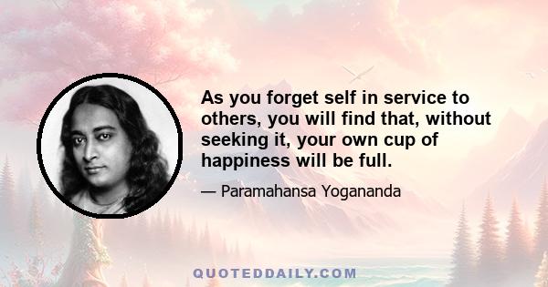 As you forget self in service to others, you will find that, without seeking it, your own cup of happiness will be full.