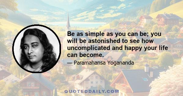 Be as simple as you can be; you will be astonished to see how uncomplicated and happy your life can become.