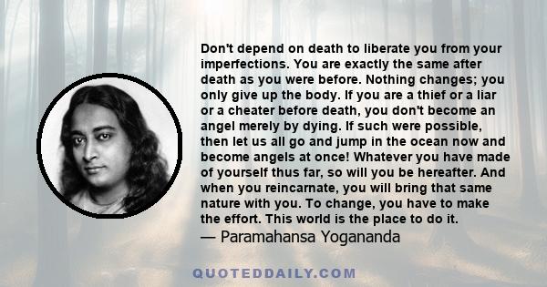 Don't depend on death to liberate you from your imperfections. You are exactly the same after death as you were before. Nothing changes; you only give up the body. If you are a thief or a liar or a cheater before death, 