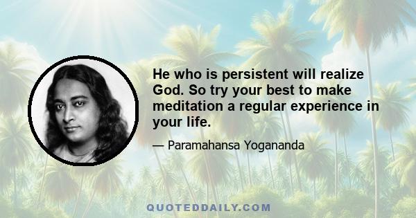 He who is persistent will realize God. So try your best to make meditation a regular experience in your life.