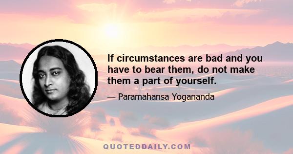 If circumstances are bad and you have to bear them, do not make them a part of yourself.