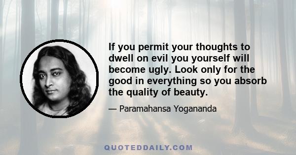 If you permit your thoughts to dwell on evil you yourself will become ugly. Look only for the good in everything so you absorb the quality of beauty.