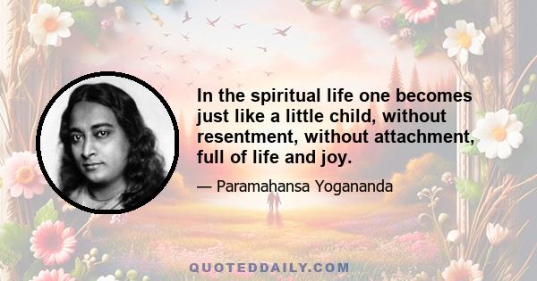 In the spiritual life one becomes just like a little child, without resentment, without attachment, full of life and joy.