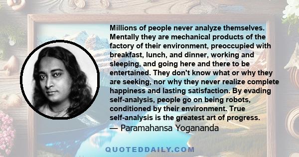 Millions of people never analyze themselves. Mentally they are mechanical products of the factory of their environment, preoccupied with breakfast, lunch, and dinner, working and sleeping, and going here and there to be 