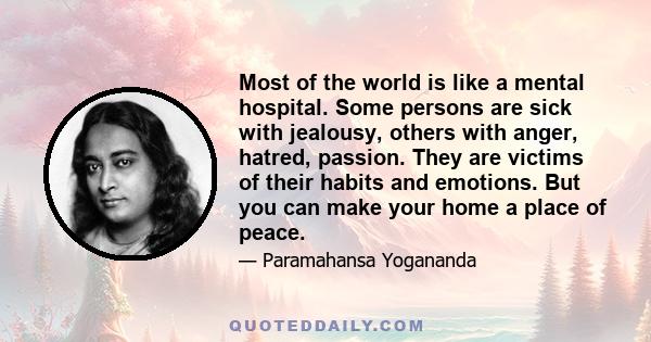 Most of the world is like a mental hospital. Some persons are sick with jealousy, others with anger, hatred, passion. They are victims of their habits and emotions. But you can make your home a place of peace.