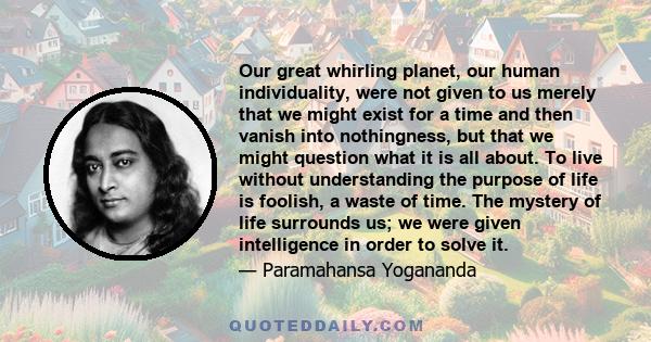 Our great whirling planet, our human individuality, were not given to us merely that we might exist for a time and then vanish into nothingness, but that we might question what it is all about. To live without