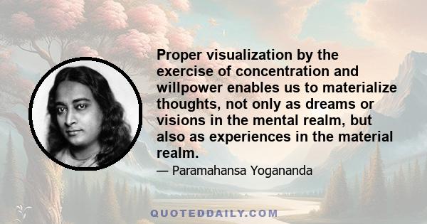 Proper visualization by the exercise of concentration and willpower enables us to materialize thoughts, not only as dreams or visions in the mental realm, but also as experiences in the material realm.